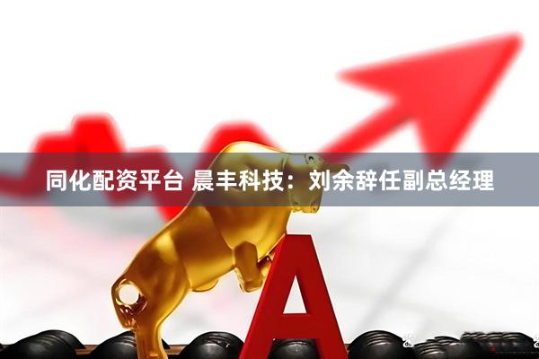 同化配资平台 晨丰科技：刘余辞任副总经理