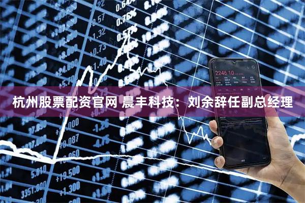 杭州股票配资官网 晨丰科技：刘余辞任副总经理