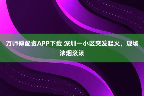 万师傅配资APP下载 深圳一小区突发起火，现场浓烟滚滚