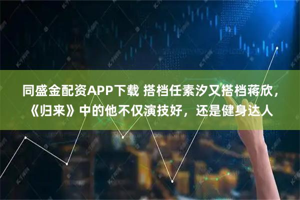 同盛金配资APP下载 搭档任素汐又搭档蒋欣，《归来》中的他不仅演技好，还是健身达人