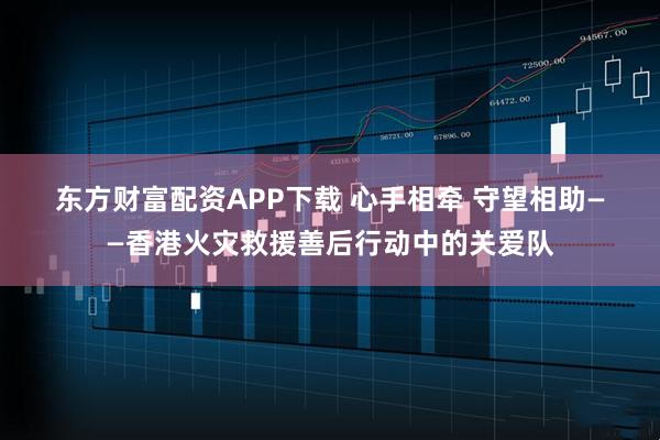 东方财富配资APP下载 心手相牵 守望相助——香港火灾救援善后行动中的关爱队