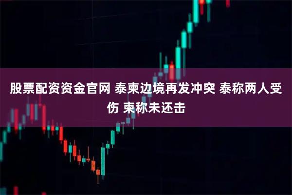股票配资资金官网 泰柬边境再发冲突 泰称两人受伤 柬称未还击