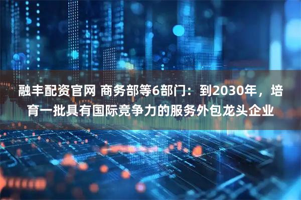 融丰配资官网 商务部等6部门：到2030年，培育一批具有国际竞争力的服务外包龙头企业