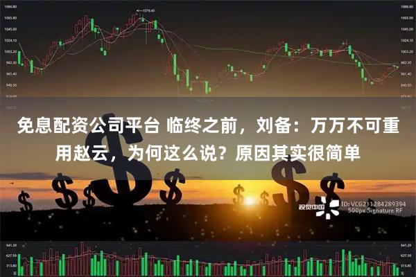 免息配资公司平台 临终之前，刘备：万万不可重用赵云，为何这么说？原因其实很简单