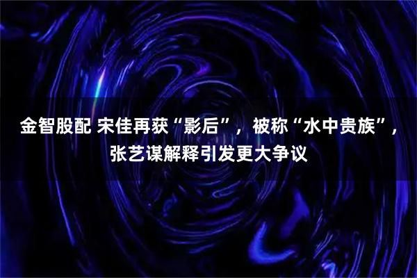 金智股配 宋佳再获“影后”，被称“水中贵族”，张艺谋解释引发更大争议