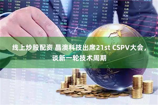 线上炒股配资 晶澳科技出席21st CSPV大会，谈新一轮技术周期