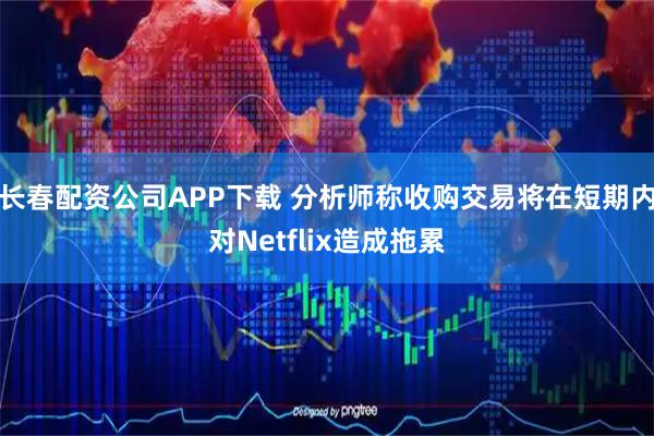 长春配资公司APP下载 分析师称收购交易将在短期内对Netflix造成拖累