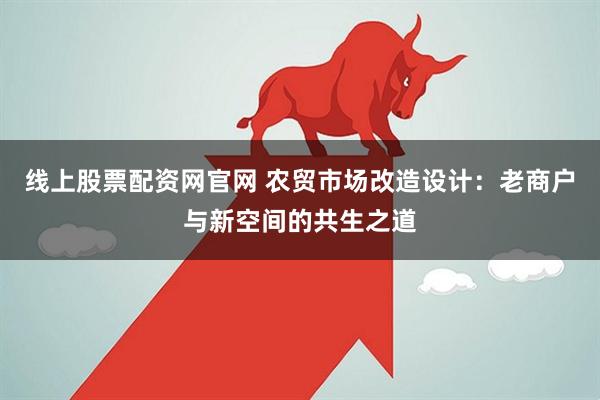 线上股票配资网官网 农贸市场改造设计：老商户与新空间的共生之道
