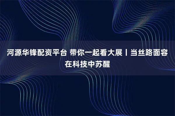 河源华锋配资平台 带你一起看大展丨当丝路面容在科技中苏醒