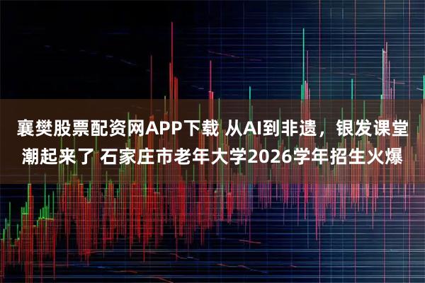 襄樊股票配资网APP下载 从AI到非遗，银发课堂潮起来了 石家庄市老年大学2026学年招生火爆