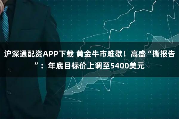 沪深通配资APP下载 黄金牛市难歇！高盛“撕报告”：年底目标价上调至5400美元