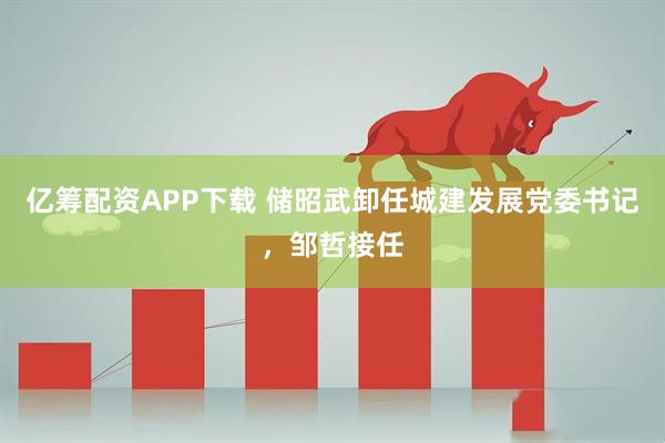 亿筹配资APP下载 储昭武卸任城建发展党委书记，邹哲接任