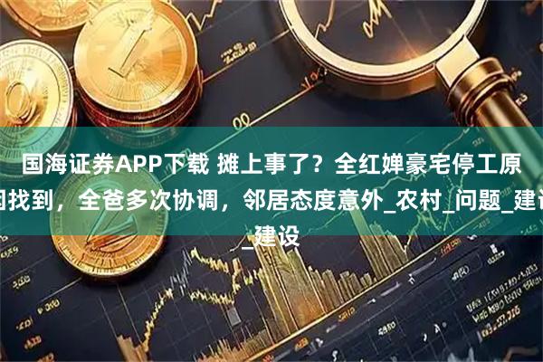 国海证券APP下载 摊上事了？全红婵豪宅停工原因找到，全爸多次协调，邻居态度意外_农村_问题_建设