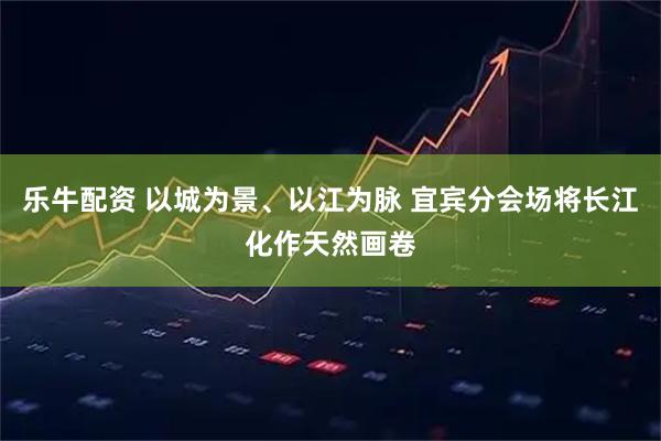 乐牛配资 以城为景、以江为脉 宜宾分会场将长江化作天然画卷