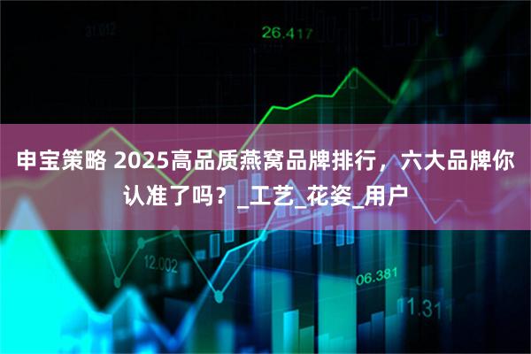 申宝策略 2025高品质燕窝品牌排行，六大品牌你认准了吗？_工艺_花姿_用户