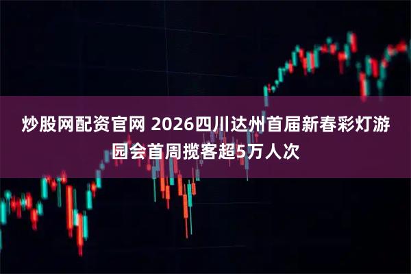 炒股网配资官网 2026四川达州首届新春彩灯游园会首周揽客超5万人次