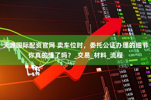 天源国际配资官网 卖车位时，委托公证办理的细节你真的懂了吗？_交易_材料_流程