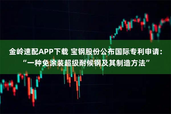 金岭速配APP下载 宝钢股份公布国际专利申请：“一种免涂装超级耐候钢及其制造方法”