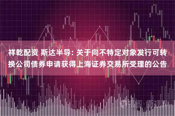 祥乾配资 斯达半导: 关于向不特定对象发行可转换公司债券申请获得上海证券交易所受理的公告