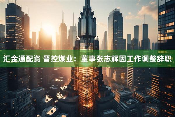 汇金通配资 晋控煤业：董事张志辉因工作调整辞职